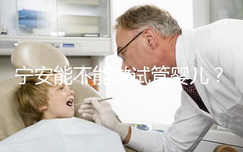 寧安能不能做試管嬰兒?進周前這些必須了解!