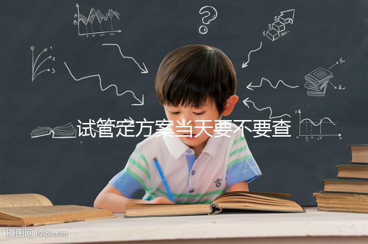 試管定方案當天要不要查血看專家怎么說,做啥檢查要早知