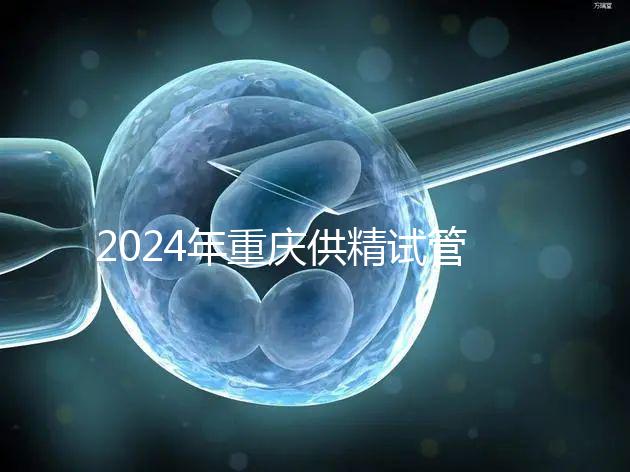 2024年重慶供精試管嬰兒費(fèi)用詳細(xì)說(shuō)明,醫(yī)保報(bào)銷能否說(shuō)明